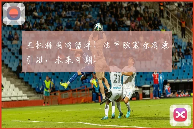 王钰栋或将留洋！法甲欧塞尔有意引进，未来可期！