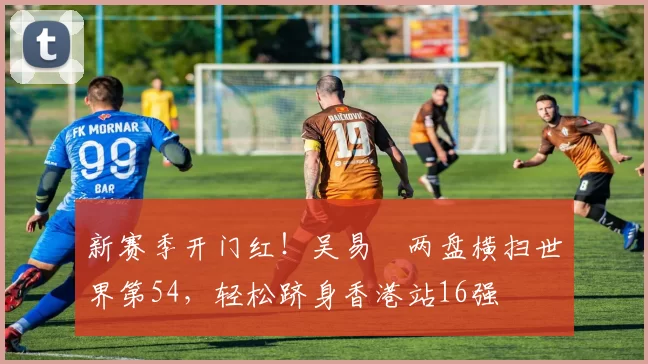 新赛季开门红！吴易昺两盘横扫世界第54，轻松跻身香港站16强