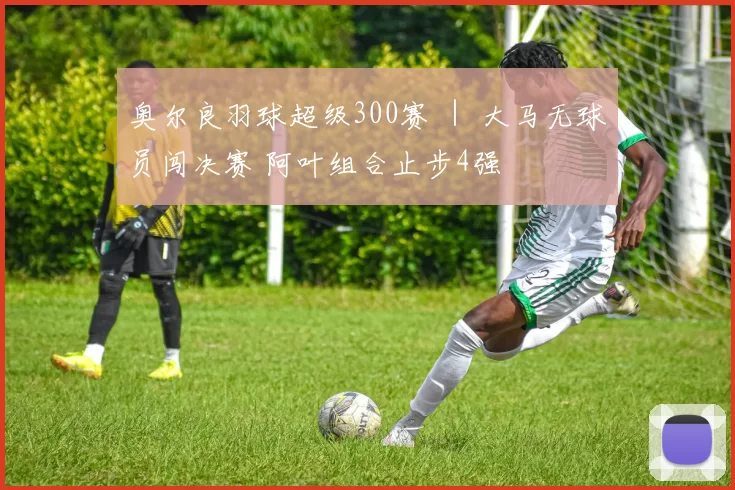 奥尔良羽球超级300赛 ｜ 大马无球员闯决赛 阿叶组合止步4强