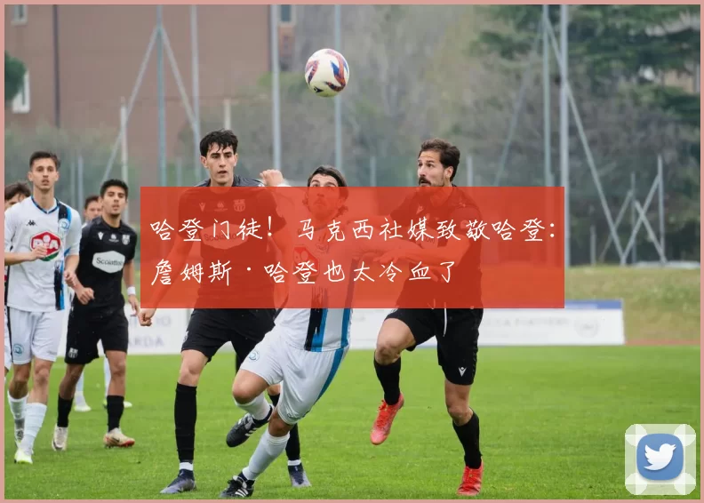哈登门徒！马克西社媒致敬哈登：詹姆斯·哈登也太冷血了