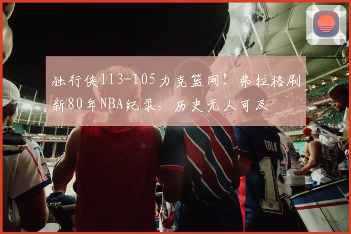 独行侠113-105力克篮网！弗拉格刷新80年NBA纪录，历史无人可及