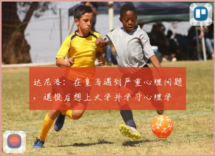 达尼洛：在皇马遇到严重心理问题，退役后想上大学并学习心理学
