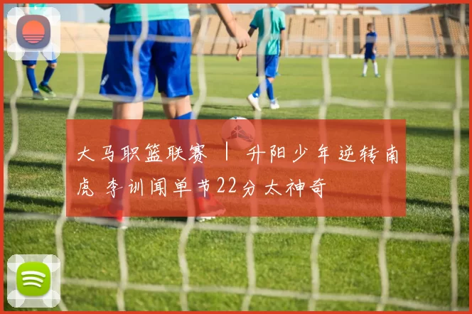 大马职篮联赛 ｜ 升阳少年逆转南虎 李训闻单节22分太神奇
