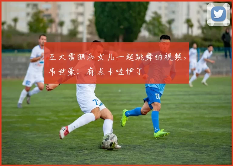 王大雷晒和女儿一起跳舞的视频，韦世豪：有点卡哇伊了