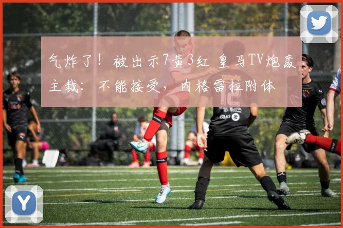 气炸了！被出示7黄3红 皇马TV炮轰主裁：不能接受，内格雷拉附体