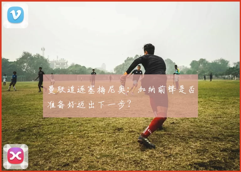 曼联追逐塞梅尼奥：加纳前锋是否准备好迈出下一步？