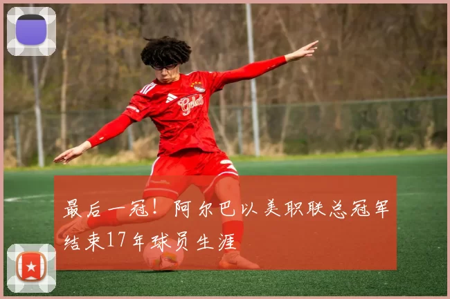 最后一冠！阿尔巴以美职联总冠军结束17年球员生涯