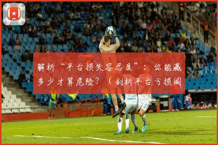 解析“平台损失容忍度”：你能赢多少才算危险？（剖析平台亏损阈值：赢到多少会被视为危险？）
