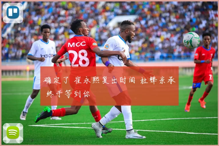 确定了 崔永熙复出时间 杜锋亲承 终于等到你