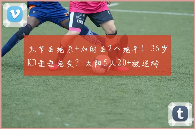 末节丢绝杀+加时丢2个绝平！36岁KD垂垂老矣？太阳5人20+被逆转