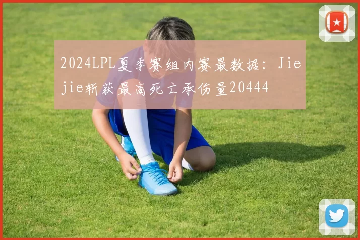 2024LPL夏季赛组内赛最数据：Jiejie斩获最高死亡承伤量20444