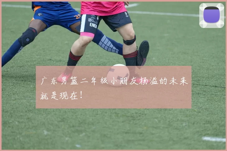 广东男篮二年级小朋友杨溢的未来就是现在！