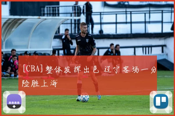 [CBA]整体发挥出色 辽宁客场一分险胜上海