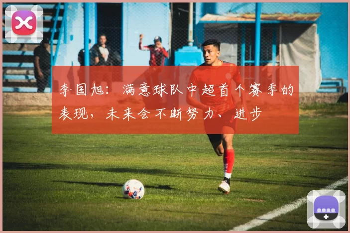 李国旭：满意球队中超首个赛季的表现，未来会不断努力、进步