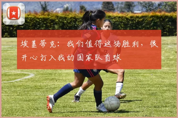 埃基蒂克：我们值得这场胜利，很开心打入我的国家队首球