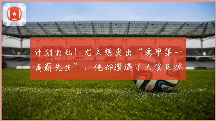 计划打乱！尤文想卖出“意甲第一高薪先生”，他却遭遇了大伤困扰