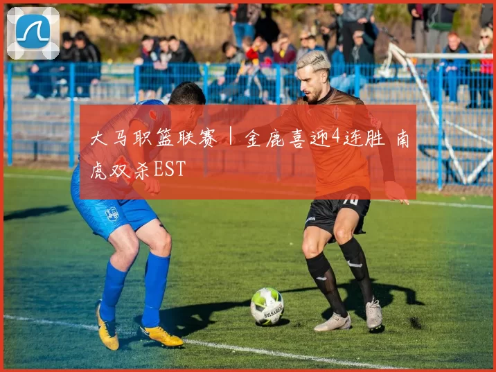 大马职篮联赛｜金鹿喜迎4连胜 南虎双杀EST