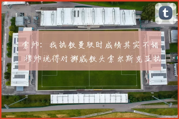 索帅：我执教曼联时成绩其实不错 穆帅说得对挪威教头索尔斯克亚执教贝西克塔斯，称其为“家人”，强调执教曼联的艰难，但认为最终成绩不错。