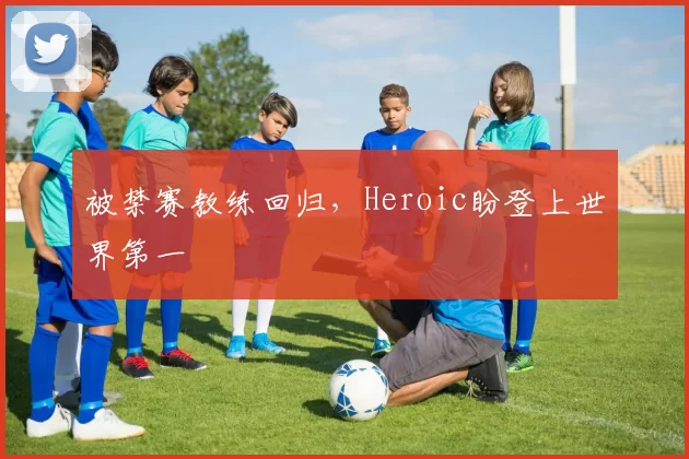 被禁赛教练回归，Heroic盼登上世界第一