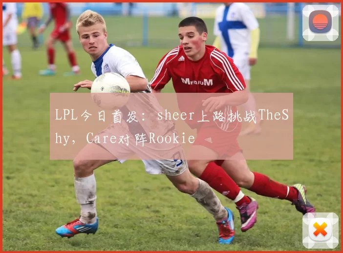 LPL今日首发：sheer上路挑战TheShy，Care对阵Rookie