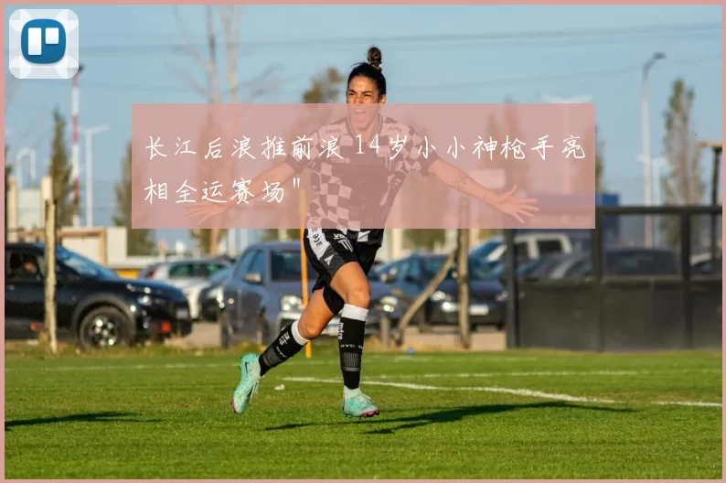 长江后浪推前浪 14岁小小神枪手亮相全运赛场＂