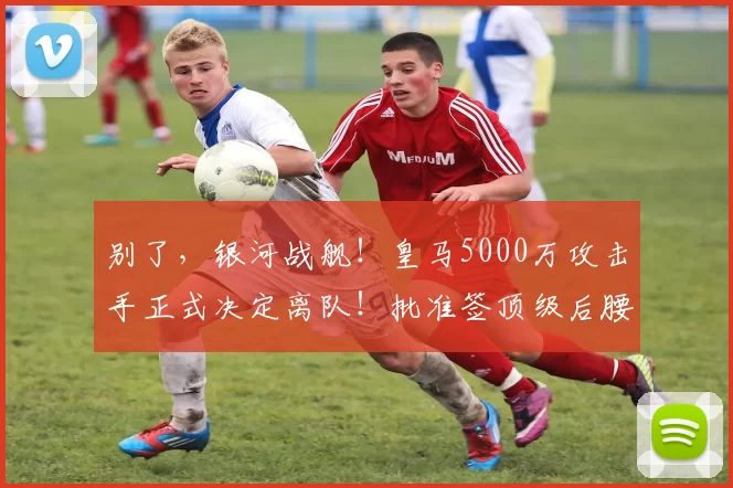 别了，银河战舰！皇马5000万攻击手正式决定离队！批准签顶级后腰