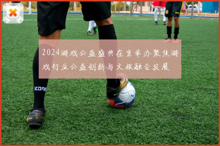 2024游戏公益盛典在京举办聚焦游戏行业公益创新与文旅融合发展