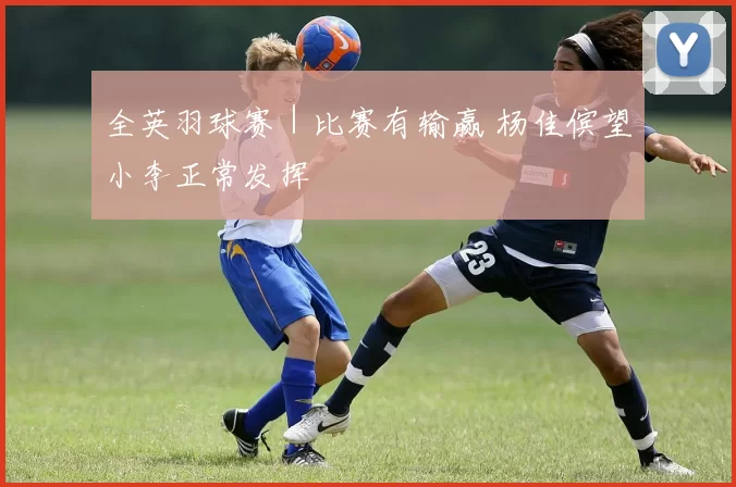 全英羽球赛｜比赛有输赢 杨佳傧望小李正常发挥