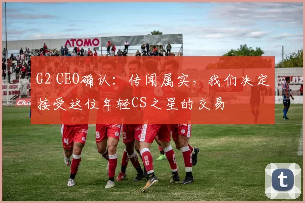 G2 CEO确认：传闻属实，我们决定接受这位年轻CS之星的交易