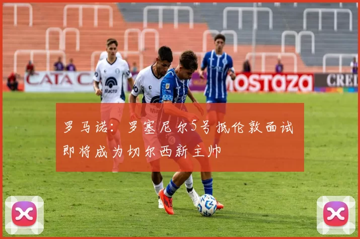 罗马诺：罗塞尼尔5号抵伦敦面试 即将成为切尔西新主帅