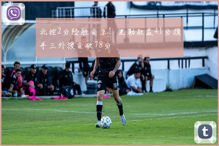 北控2分险胜南京！里勒狂轰41分携手三外援合砍78分