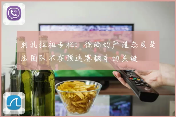 利扎拉祖专栏：德尚的严谨态度是法国队不在预选赛翻车的关键
