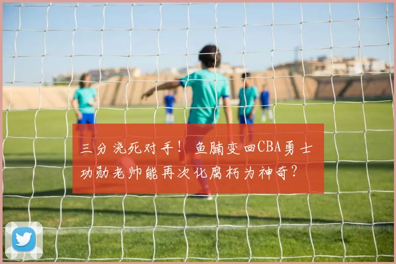 三分浇死对手！鱼腩变回CBA勇士 功勋老帅能再次化腐朽为神奇？