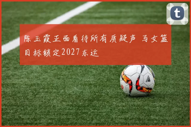 陈玉霞正面看待所有质疑声 马女篮目标锁定2027东运