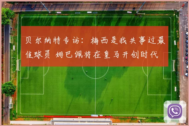 贝尔纳特专访：梅西是我共事过最佳球员 姆巴佩将在皇马开创时代