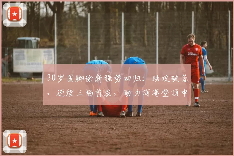 30岁国脚徐新强势回归：助攻破荒，连续三场首发，助力海港登顶中超