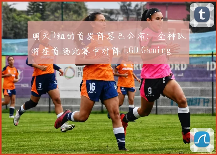 明天D组的首发阵容已公布：全神队将在首场比赛中对阵 LGD Gaming