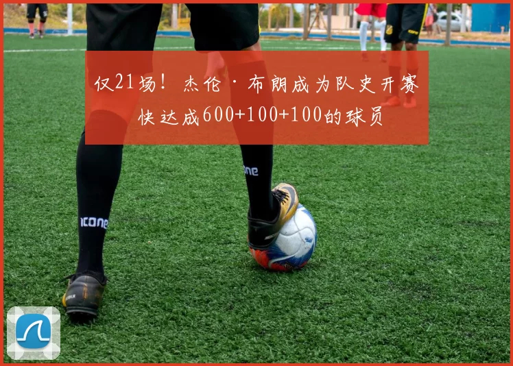 仅21场！杰伦·布朗成为队史开赛最快达成600+100+100的球员