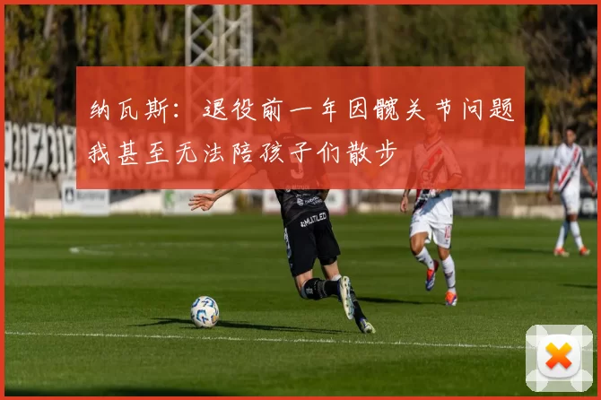 纳瓦斯：退役前一年因髋关节问题我甚至无法陪孩子们散步