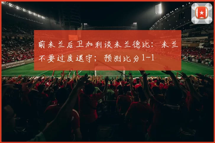 前米兰后卫加利谈米兰德比：米兰不要过度退守；预测比分1-1