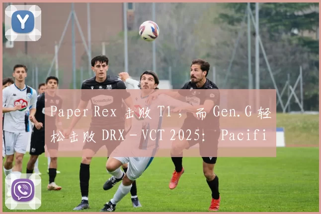 Paper Rex 击败 T1 ，而 Gen.G 轻松击败 DRX - VCT 2025： Pacific Stage 2
