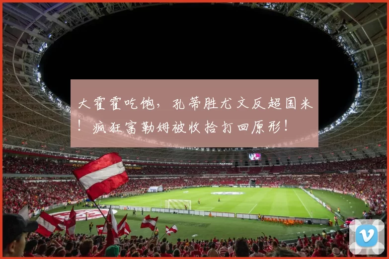 大霍霍吃饱，孔蒂胜尤文反超国米！疯狂富勒姆被收拾打回原形！
