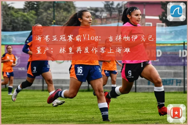 海港亚冠赛前Vlog：吉祥物伊戈已量产；林皇再度作客上海滩