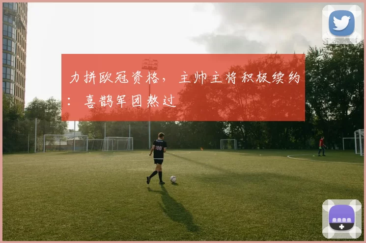 力拼欧冠资格，主帅主将积极续约：喜鹊军团熬过