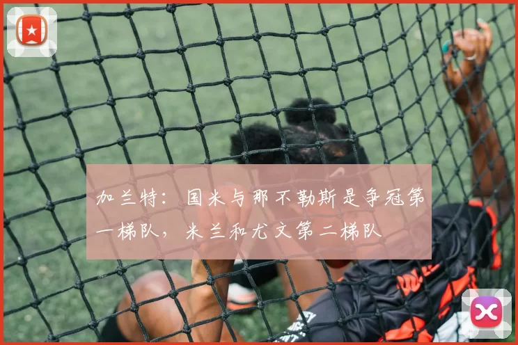 加兰特：国米与那不勒斯是争冠第一梯队，米兰和尤文第二梯队