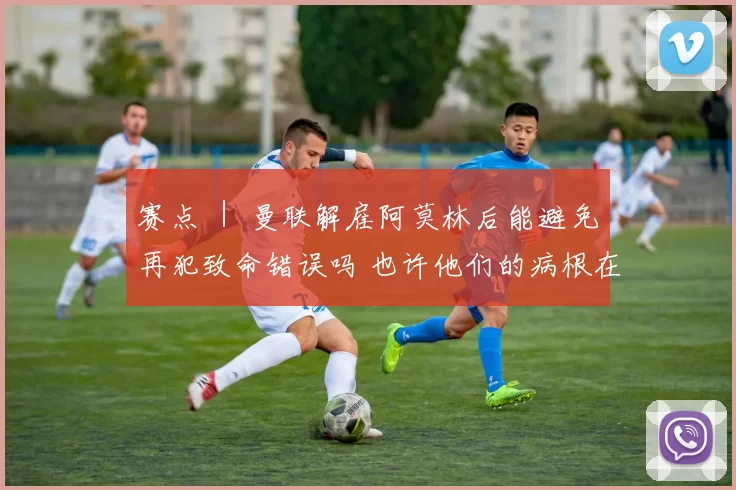赛点 ｜ 曼联解雇阿莫林后能避免再犯致命错误吗 也许他们的病根在高层
