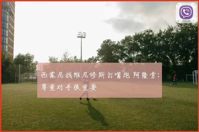 西蒙尼找维尼修斯打嘴炮 阿隆索：尊重对手很重要
