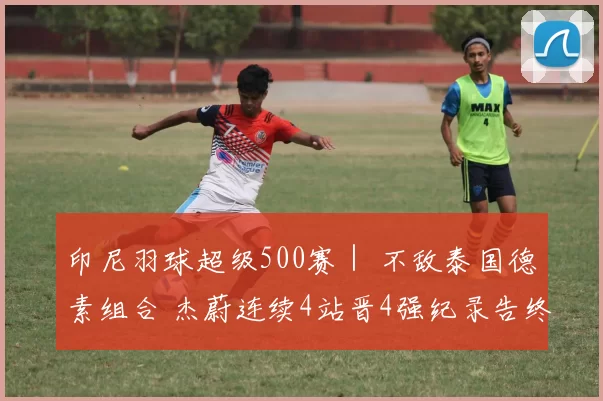 印尼羽球超级500赛｜ 不敌泰国德素组合 杰蔚连续4站晋4强纪录告终