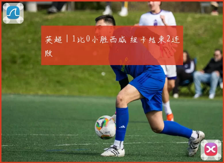 英超｜1比0小胜西咸 纽卡结束2连败
