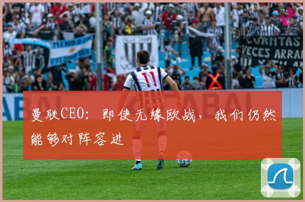 曼联CEO：即使无缘欧战，我们仍然能够对阵容进